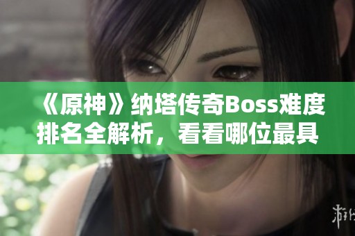 《原神》纳塔传奇Boss难度排名全解析，看看哪位最具挑战性