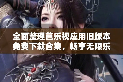 全面整理芭乐视应用旧版本免费下载合集，畅享无限乐趣