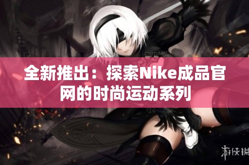 全新推出：探索Nike成品官网的时尚运动系列