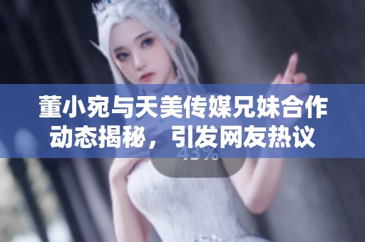 董小宛与天美传媒兄妹合作动态揭秘，引发网友热议