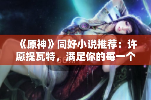 《原神》同好小说推荐：许愿提瓦特，满足你的每一个幻想