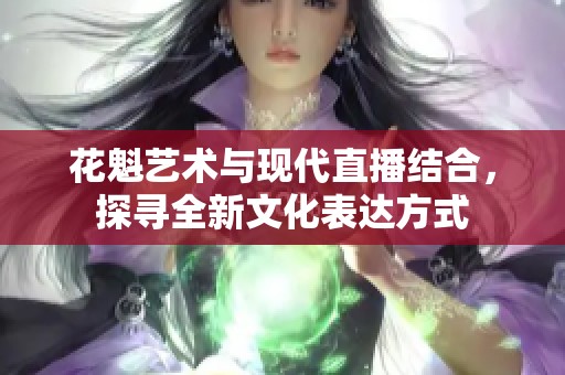 花魁艺术与现代直播结合，探寻全新文化表达方式