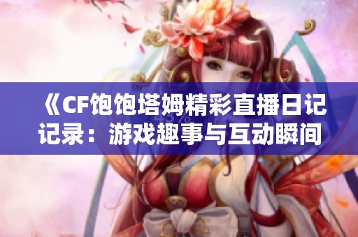 《CF饱饱塔姆精彩直播日记记录：游戏趣事与互动瞬间》