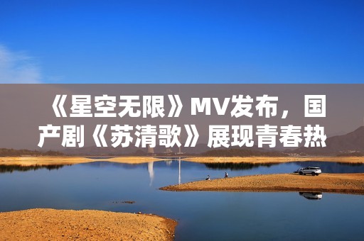 《星空无限》MV发布，国产剧《苏清歌》展现青春热血时代