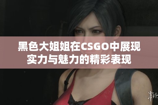 黑色大姐姐在CSGO中展现实力与魅力的精彩表现