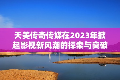 天美传奇传媒在2023年掀起影视新风潮的探索与突破