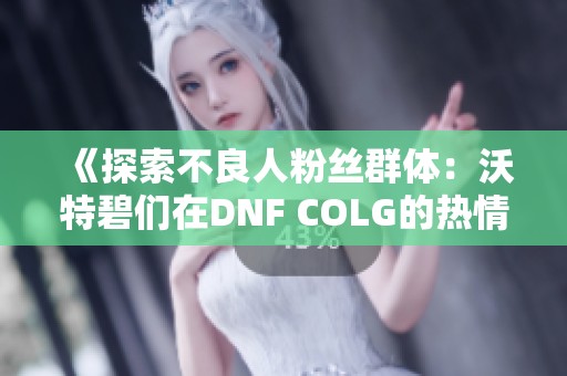 《探索不良人粉丝群体：沃特碧们在DNF COLG的热情表现》