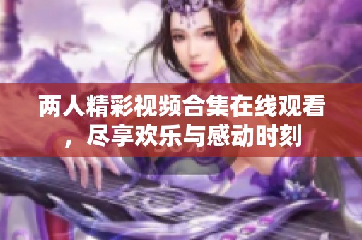 两人精彩视频合集在线观看，尽享欢乐与感动时刻