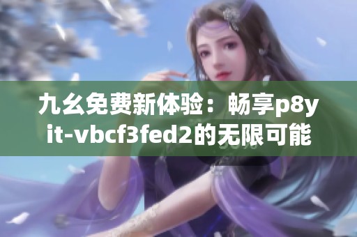 九幺免费新体验：畅享p8yit-vbcf3fed2的无限可能