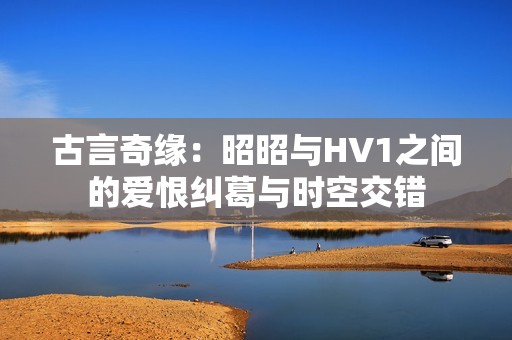 古言奇缘：昭昭与HV1之间的爱恨纠葛与时空交错