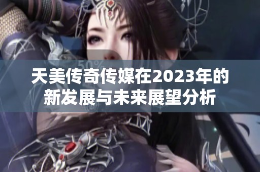 天美传奇传媒在2023年的新发展与未来展望分析