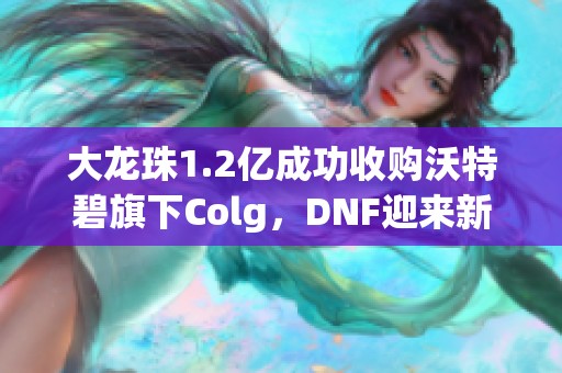 大龙珠1.2亿成功收购沃特碧旗下Colg，DNF迎来新机遇