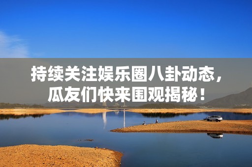 持续关注娱乐圈八卦动态，瓜友们快来围观揭秘！