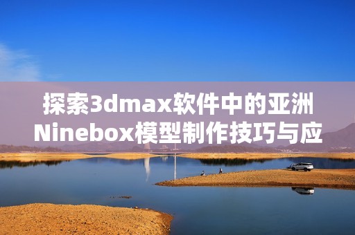 探索3dmax软件中的亚洲Ninebox模型制作技巧与应用分享