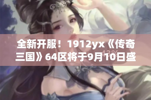 全新开服！1912yx《传奇三国》64区将于9月10日盛大开启