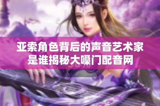 亚索角色背后的声音艺术家是谁揭秘大嗓门配音网