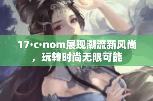 17·c·nom展现潮流新风尚，玩转时尚无限可能