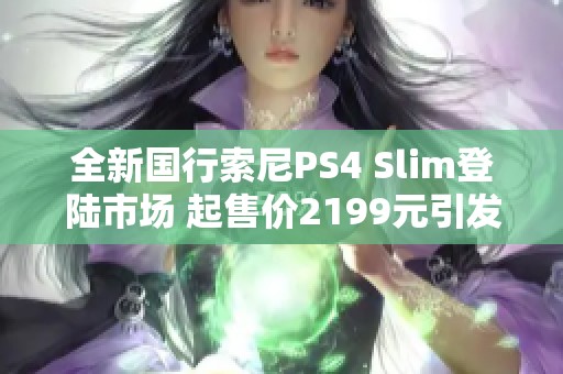 全新国行索尼PS4 Slim登陆市场 起售价2199元引发关注