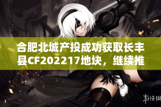 合肥北城产投成功获取长丰县CF202217地块，继续推动城市发展