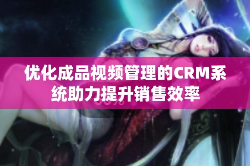 优化成品视频管理的CRM系统助力提升销售效率