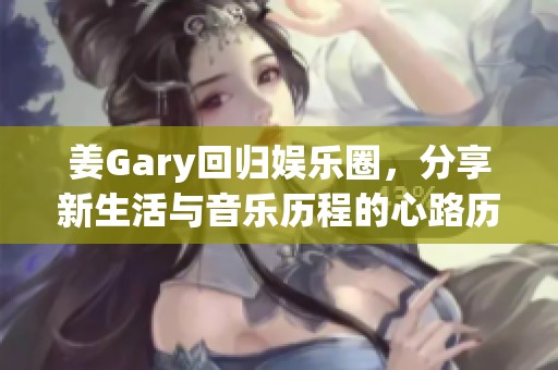 姜Gary回归娱乐圈，分享新生活与音乐历程的心路历程