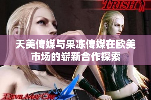 天美传媒与果冻传媒在欧美市场的崭新合作探索