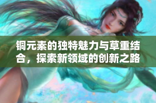 铜元素的独特魅力与草重结合，探索新领域的创新之路