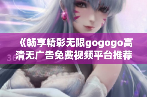 《畅享精彩无限gogogo高清无广告免费视频平台推荐》