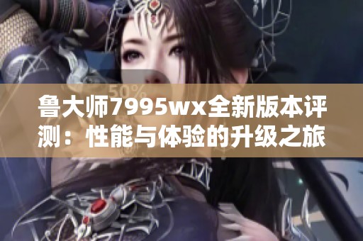 鲁大师7995wx全新版本评测：性能与体验的升级之旅