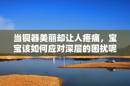 当铜器美丽却让人疼痛，宝宝该如何应对深层的困扰呢