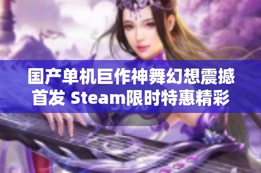 国产单机巨作神舞幻想震撼首发 Steam限时特惠精彩开启