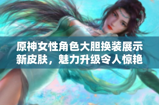 原神女性角色大胆换装展示新皮肤，魅力升级令人惊艳