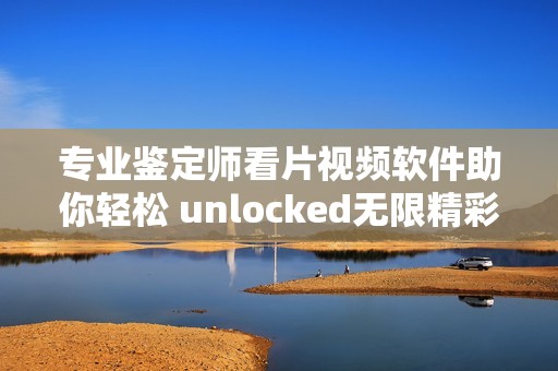 专业鉴定师看片视频软件助你轻松 unlocked无限精彩内容