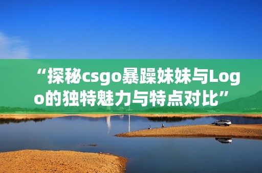 “探秘csgo暴躁妹妹与Logo的独特魅力与特点对比”