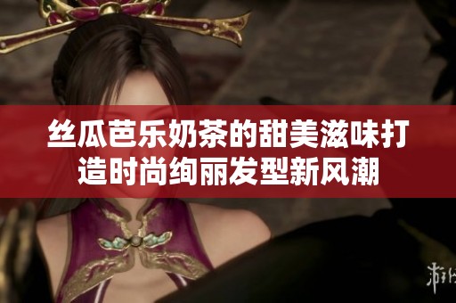 丝瓜芭乐奶茶的甜美滋味打造时尚绚丽发型新风潮