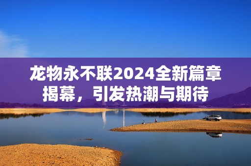 龙物永不联2024全新篇章揭幕，引发热潮与期待