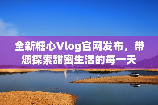 全新糖心Vlog官网发布，带您探索甜蜜生活的每一天