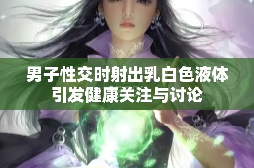 男子性交时射出乳白色液体引发健康关注与讨论