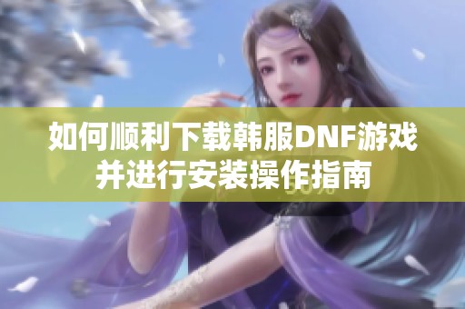 如何顺利下载韩服DNF游戏并进行安装操作指南