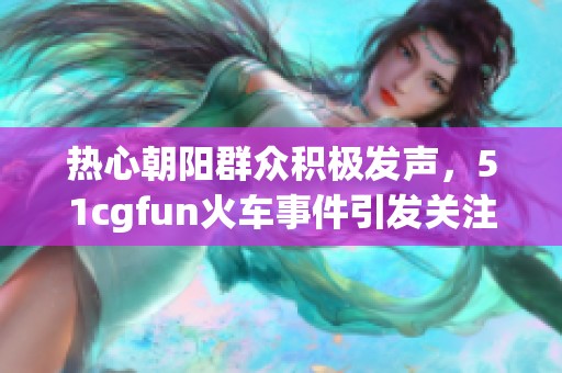 热心朝阳群众积极发声，51cgfun火车事件引发关注