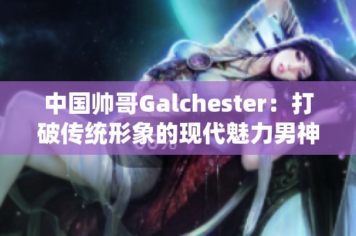 中国帅哥Galchester：打破传统形象的现代魅力男神