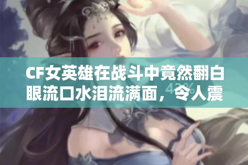 CF女英雄在战斗中竟然翻白眼流口水泪流满面，令人震惊！