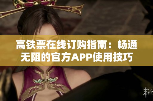 高铁票在线订购指南：畅通无阻的官方APP使用技巧