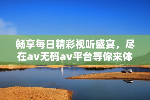 畅享每日精彩视听盛宴，尽在av无码av平台等你来体验