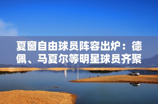 夏窗自由球员阵容出炉：德佩、马夏尔等明星球员齐聚