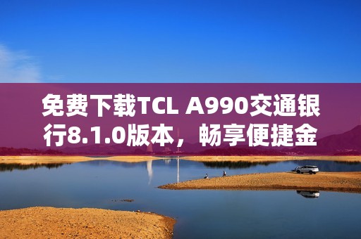 免费下载TCL A990交通银行8.1.0版本，畅享便捷金融服务