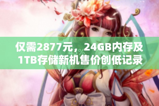 仅需2877元，24GB内存及1TB存储新机售价创低记录