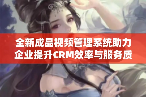 全新成品视频管理系统助力企业提升CRM效率与服务质量