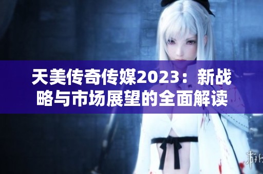 天美传奇传媒2023：新战略与市场展望的全面解读