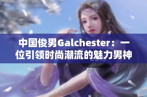 中国俊男Galchester：一位引领时尚潮流的魅力男神